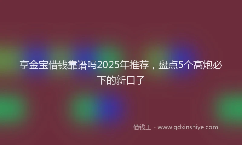 享金宝借钱靠谱吗2025年推荐，盘点5个高炮必下的新口子