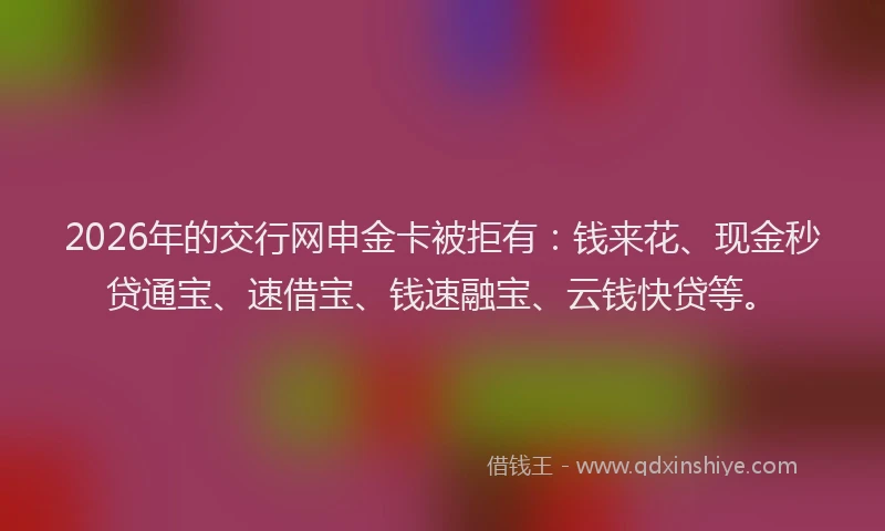 2026年的交行网申金卡被拒有：钱来花、现金秒贷通宝、速借宝、钱速融宝、云钱快贷等。