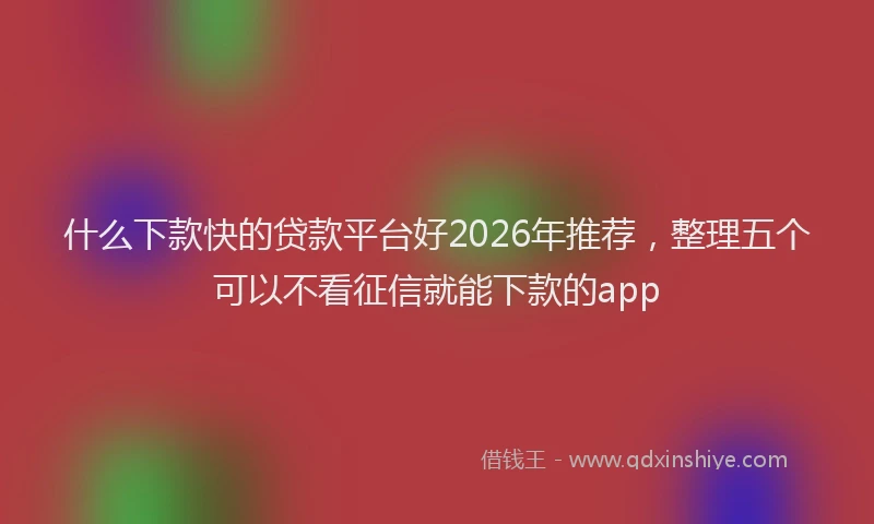 什么下款快的贷款平台好2026年推荐，整理五个可以不看征信就能下款的app