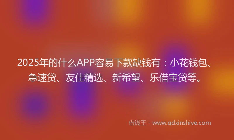2025年的什么APP容易下款缺钱有：小花钱包、急速贷、友佳精选、新希望、乐借宝贷等。