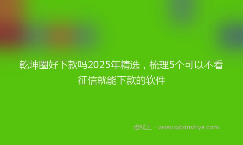 乾坤圈好下款吗2025年精选,梳理5个可以不看征信就能下款的软件