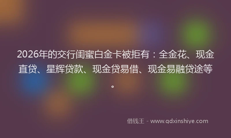 2026年的交行闺蜜白金卡被拒有：全金花、现金直贷、星辉贷款、现金贷易借、现金易融贷途等。