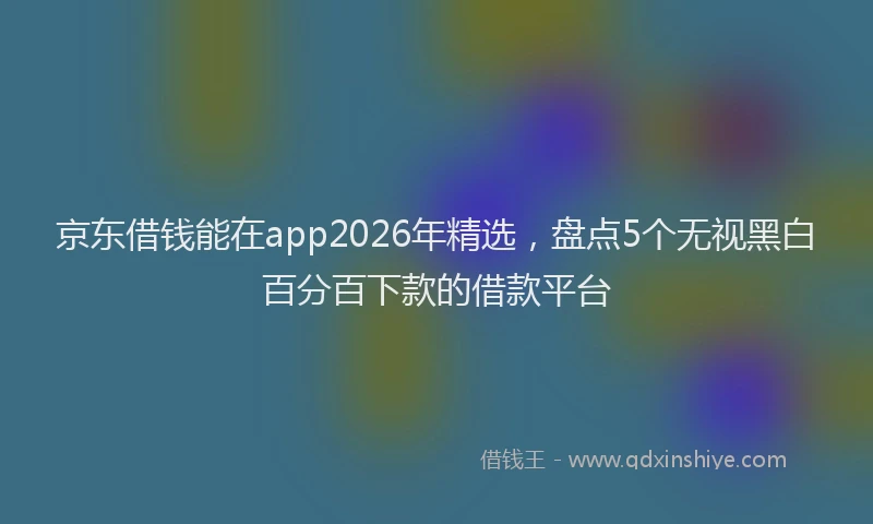 京东借钱能在app2026年精选，盘点5个无视黑白百分百下款的借款平台