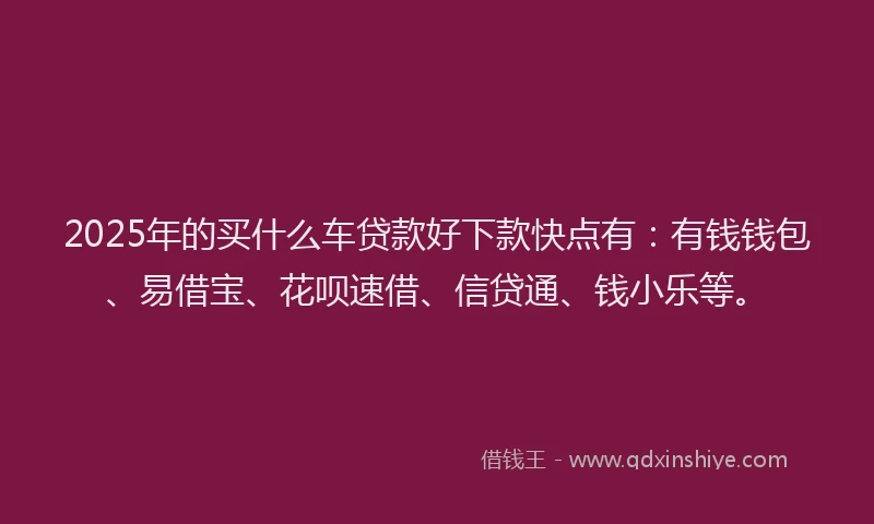 2025年的买什么车贷款好下款快点有：有钱钱包、易借宝、花呗速借、信贷通、钱小乐等。