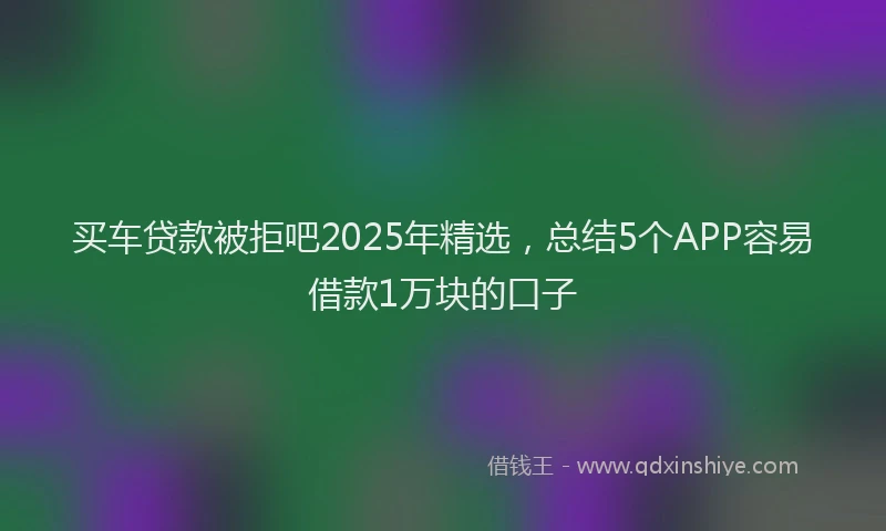 买车贷款被拒吧2025年精选，总结5个APP容易借款1万块的口子