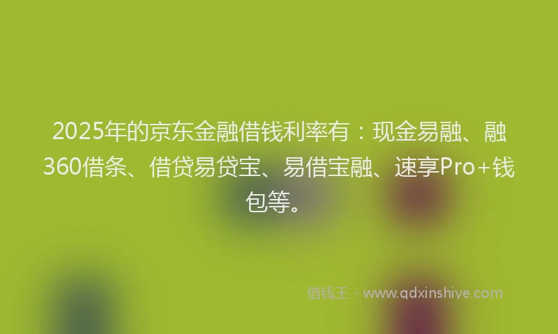 2025年的京东金融借钱利率有：现金易融、融360借条、借贷易贷宝、易借宝融、速享Pro+钱包等。
