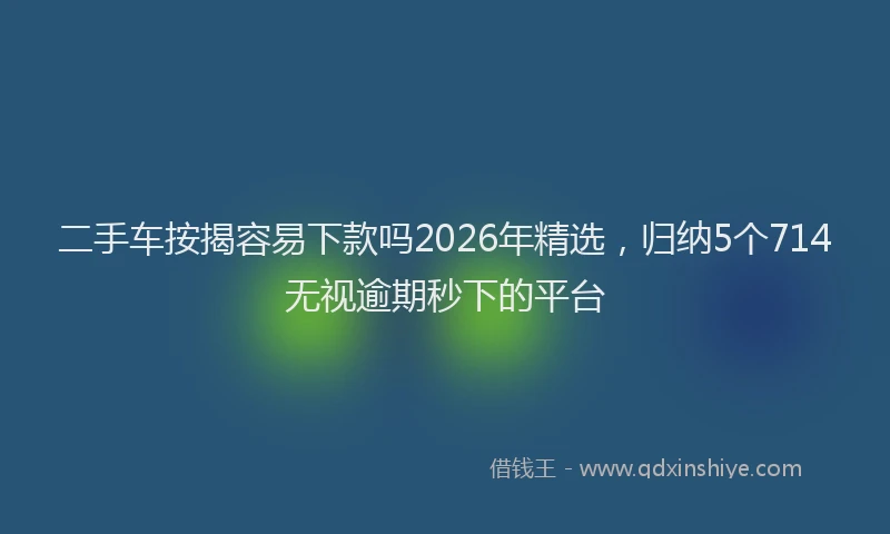 二手车按揭容易下款吗2026年精选，归纳5个714无视逾期秒下的平台
