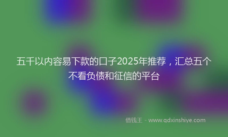 五千以内容易下款的口子2025年推荐,汇总五个不看负债和征信的平台