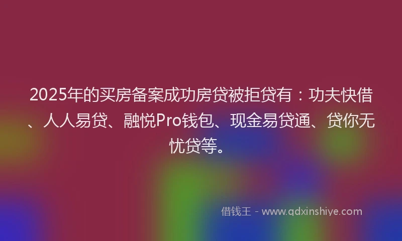 2025年的买房备案成功房贷被拒贷有：功夫快借、人人易贷、融悦Pro钱包、现金易贷通、贷你无忧贷等。