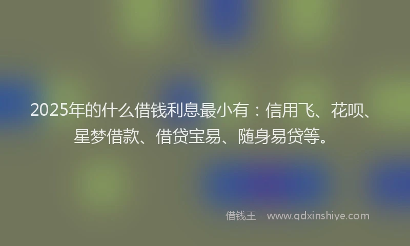 2025年的什么借钱利息最小有：信用飞、花呗、星梦借款、借贷宝易、随身易贷等。