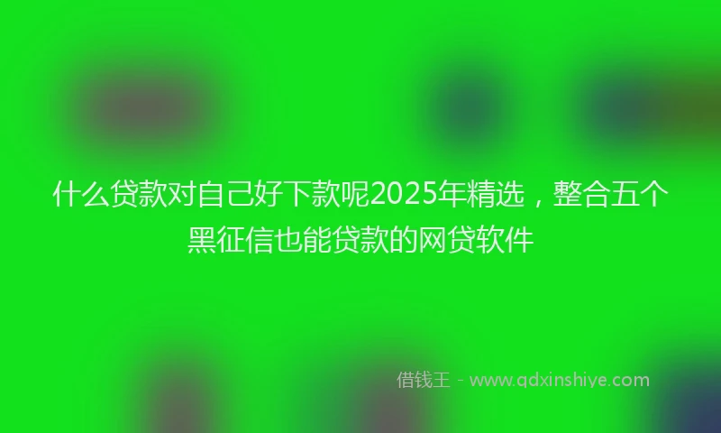 什么贷款对自己好下款呢2025年精选，整合五个黑征信也能贷款的网贷软件