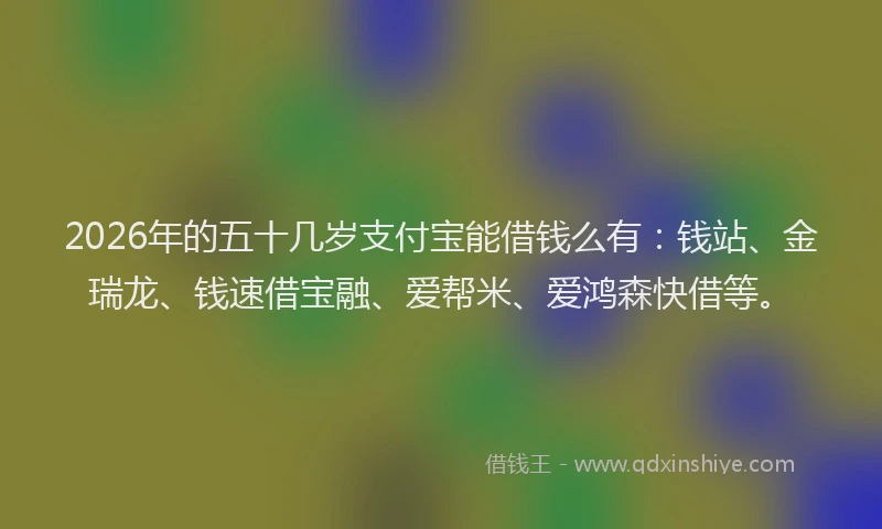2026年的五十几岁支付宝能借钱么有：钱站、金瑞龙、钱速借宝融、爱帮米、爱鸿森快借等。