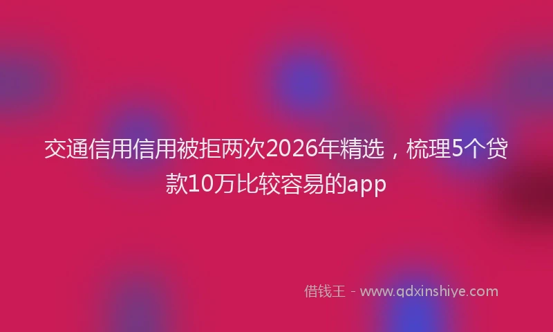 交通信用信用被拒两次2026年精选，梳理5个贷款10万比较容易的app