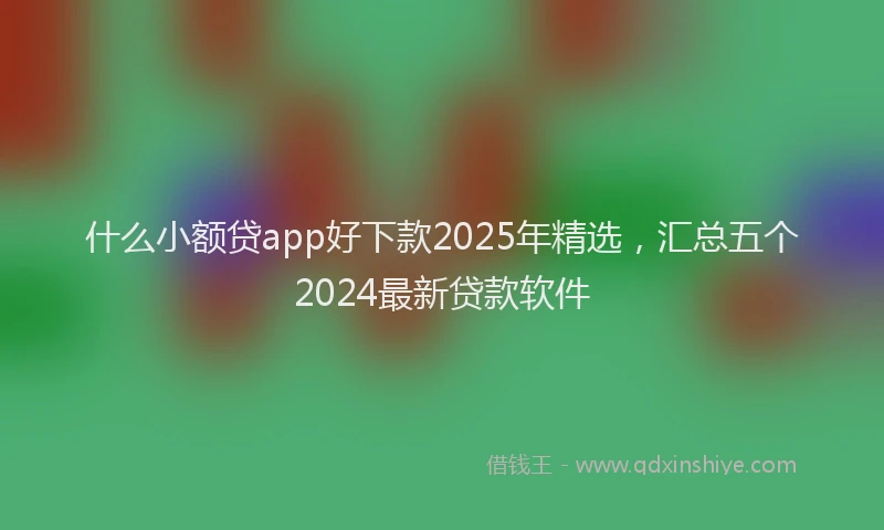什么小额贷app好下款2025年精选，汇总五个2024最新贷款软件
