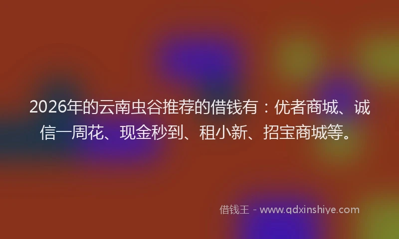 2026年的云南虫谷推荐的借钱有：优者商城、诚信一周花、现金秒到、租小新、招宝商城等。
