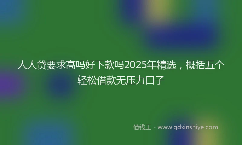 人人贷要求高吗好下款吗2025年精选，概括五个轻松借款无压力口子