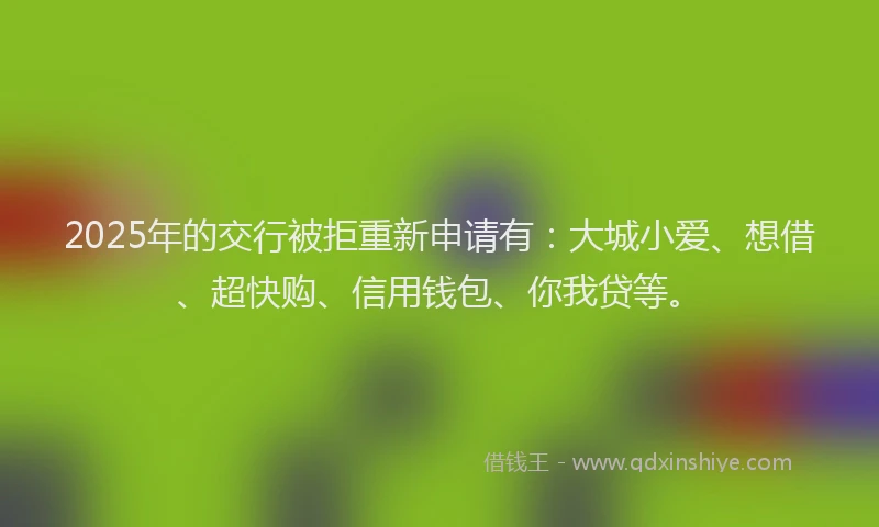 2025年的交行被拒重新申请有：大城小爱、想借、超快购、信用钱包、你我贷等。