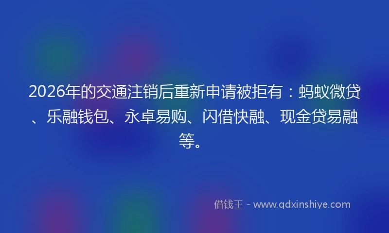 2026年的交通注销后重新申请被拒有：蚂蚁微贷、乐融钱包、永卓易购、闪借快融、现金贷易融等。