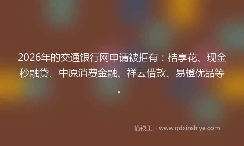 2026年的交通银行网申请被拒有:桔享花、现金秒融贷、中原消费金融、祥云借款、易橙优品等。
