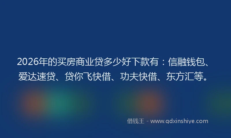 2026年的买房商业贷多少好下款有：信融钱包、爱达速贷、贷你飞快借、功夫快借、东方汇等。