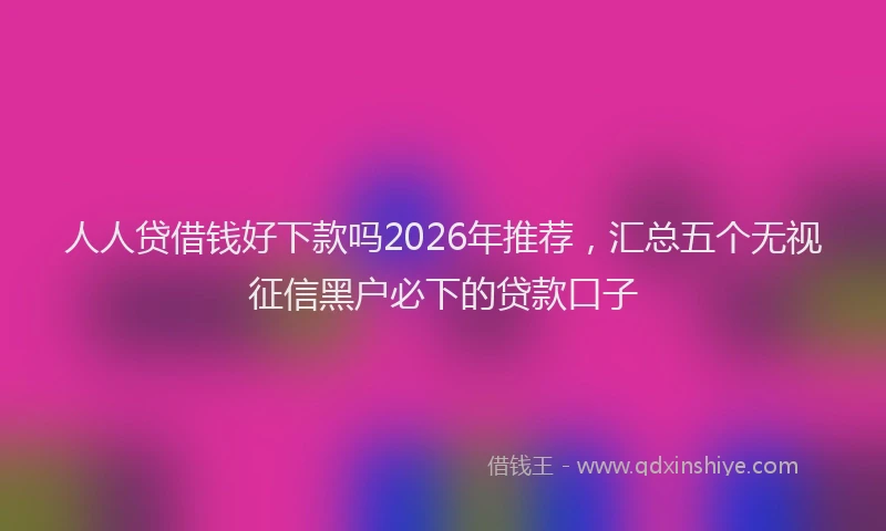 人人贷借钱好下款吗2026年推荐，汇总五个无视征信黑户必下的贷款口子