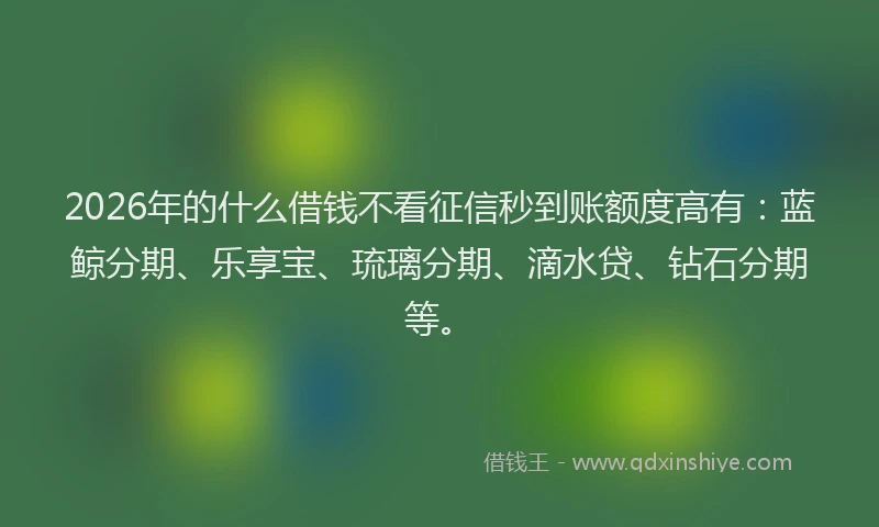 2026年的什么借钱不看征信秒到账额度高有：蓝鲸分期、乐享宝、琉璃分期、滴水贷、钻石分期等。