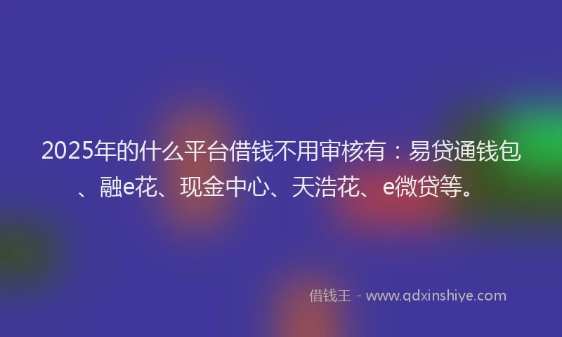 2025年的什么平台借钱不用审核有:易贷通钱包、融e花、现金中心、天浩花、e微贷等。