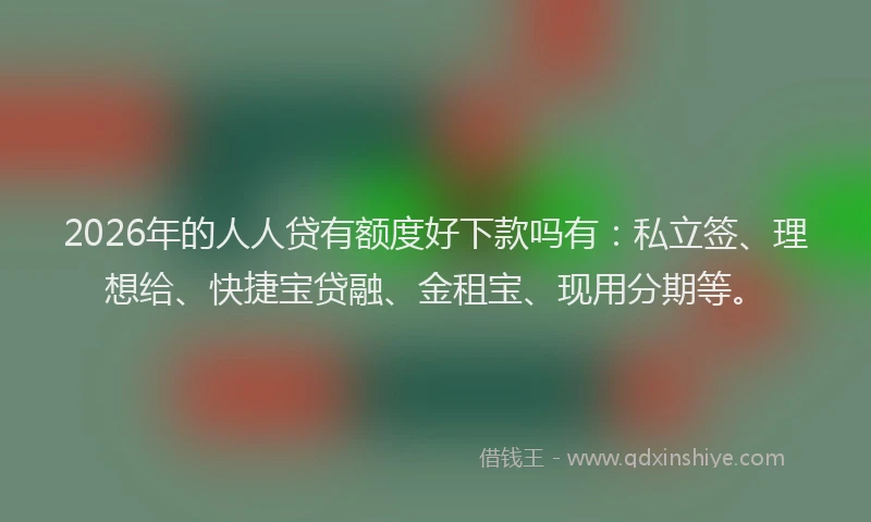 2026年的人人贷有额度好下款吗有：私立签、理想给、快捷宝贷融、金租宝、现用分期等。