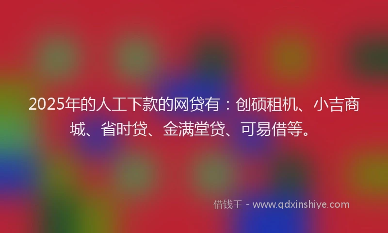 2025年的人工下款的网贷有：创硕租机、小吉商城、省时贷、金满堂贷、可易借等。