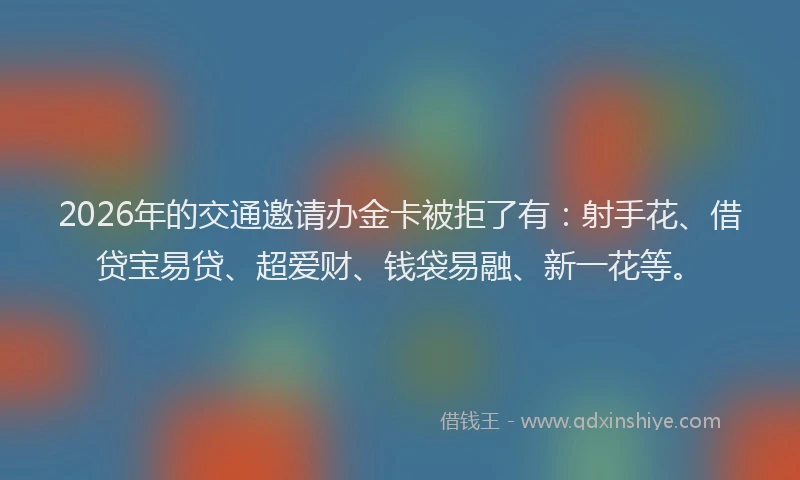 2026年的交通邀请办金卡被拒了有：射手花、借贷宝易贷、超爱财、钱袋易融、新一花等。