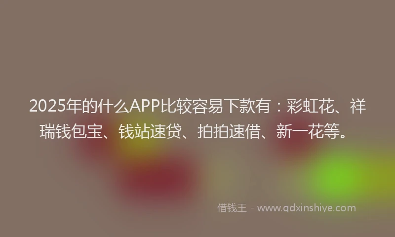 2025年的什么APP比较容易下款有：彩虹花、祥瑞钱包宝、钱站速贷、拍拍速借、新一花等。
