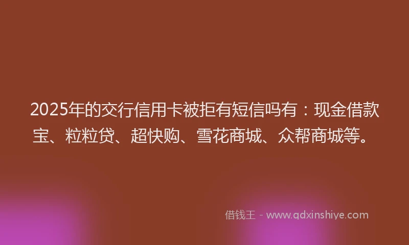 2025年的交行信用卡被拒有短信吗有:现金借款宝、粒粒贷、超快购、雪花商城、众帮商城等。