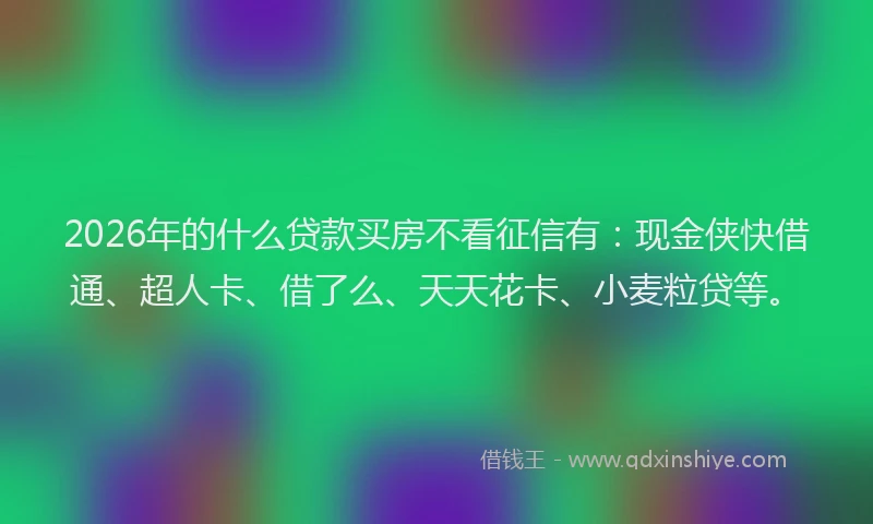 2026年的什么贷款买房不看征信有：现金侠快借通、超人卡、借了么、天天花卡、小麦粒贷等。