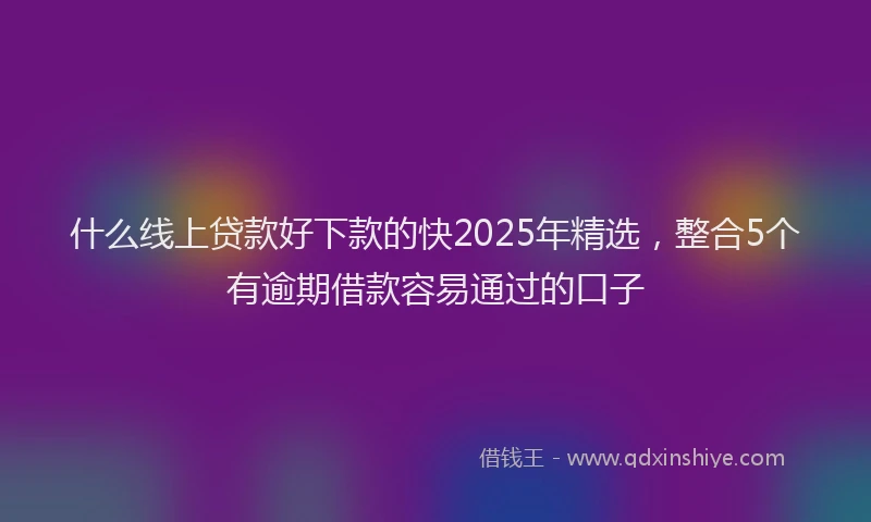 什么线上贷款好下款的快2025年精选，整合5个有逾期借款容易通过的口子