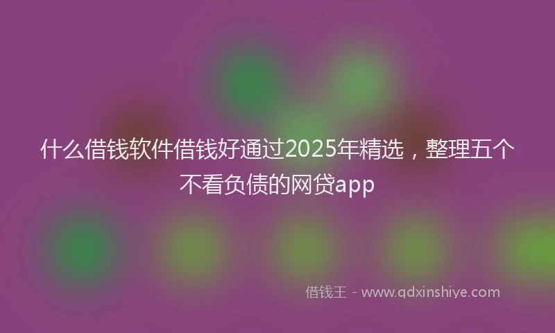 什么借钱软件借钱好通过2025年精选，整理五个不看负债的网贷app