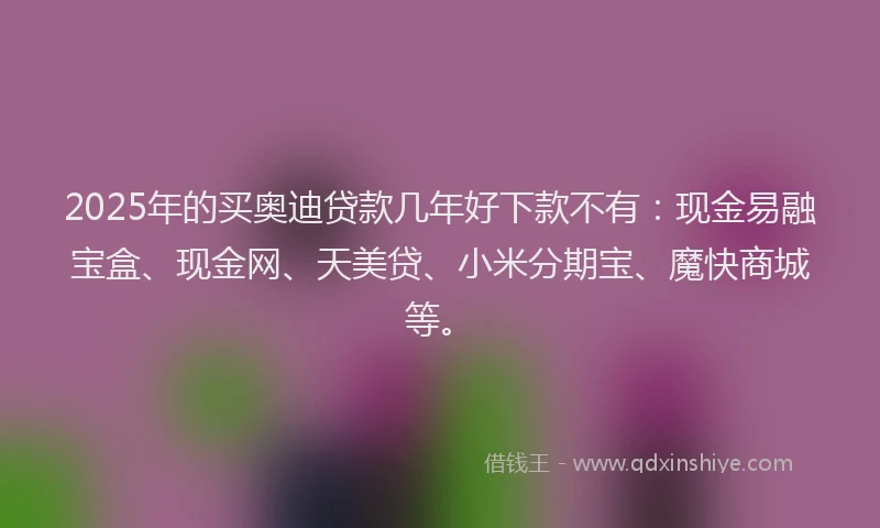 2025年的买奥迪贷款几年好下款不有：现金易融宝盒、现金网、天美贷、小米分期宝、魔快商城等。