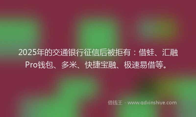 2025年的交通银行征信后被拒有:借蛙、汇融Pro钱包、多米、快捷宝融、极速易借等。