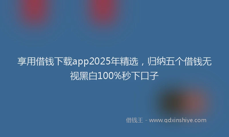 享用借钱下载app2025年精选，归纳五个借钱无视黑白100%秒下口子