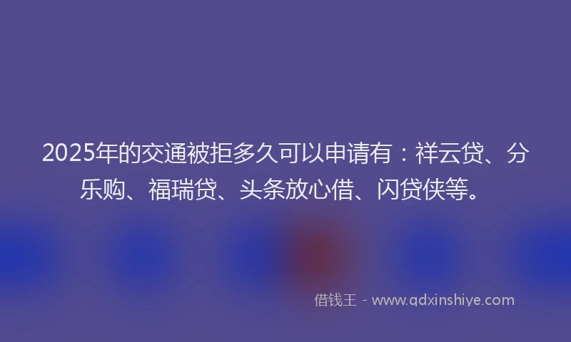 2025年的交通被拒多久可以申请有：祥云贷、分乐购、福瑞贷、头条放心借、闪贷侠等。