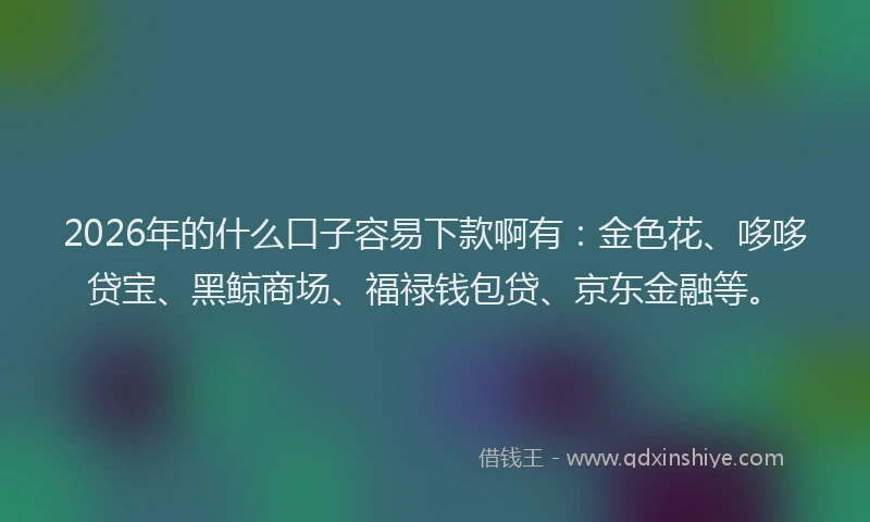 2026年的什么口子容易下款啊有：金色花、哆哆贷宝、黑鲸商场、福禄钱包贷、京东金融等。