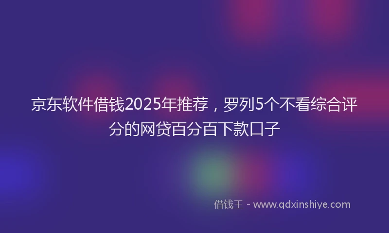 京东软件借钱2025年推荐，罗列5个不看综合评分的网贷百分百下款口子