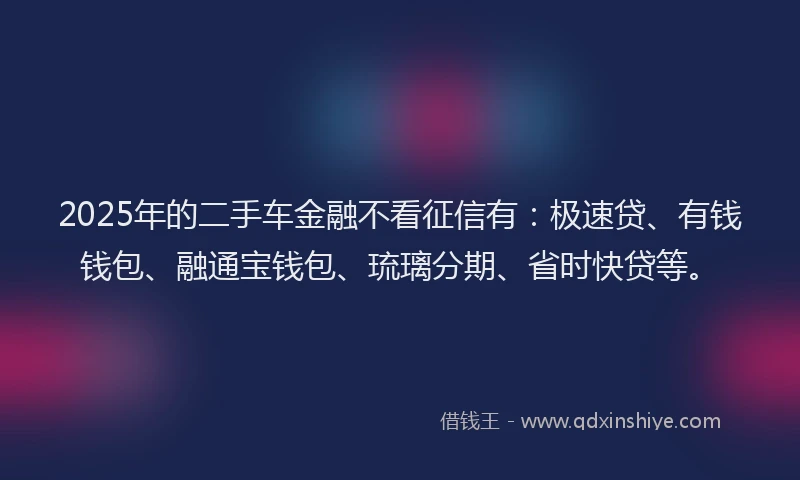 2025年的二手车金融不看征信有：极速贷、有钱钱包、融通宝钱包、琉璃分期、省时快贷等。