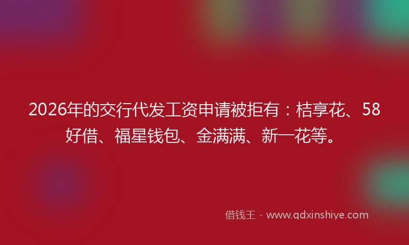 2026年的交行代发工资申请被拒有：桔享花、58好借、福星钱包、金满满、新一花等。