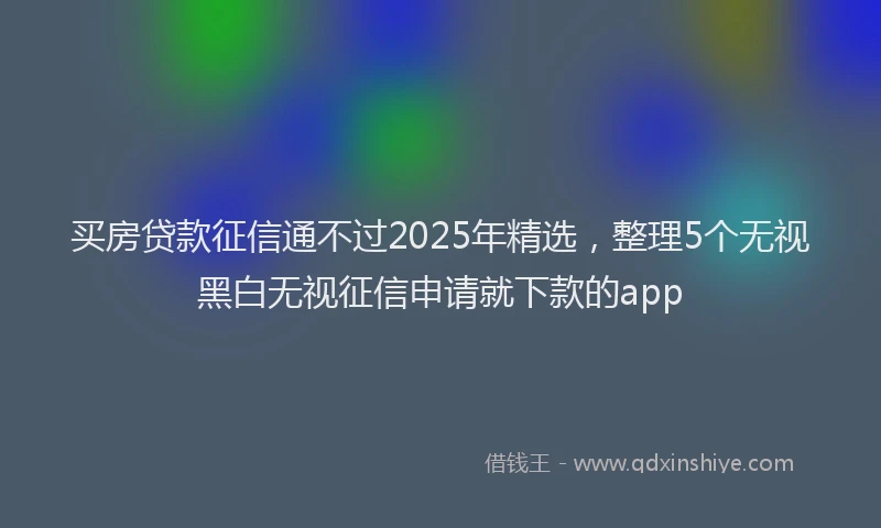 买房贷款征信通不过2025年精选,整理5个无视黑白无视征信申请就下款的app
