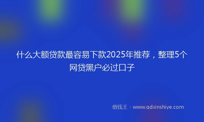 什么大额贷款最容易下款2025年推荐,整理5个网贷黑户必过口子