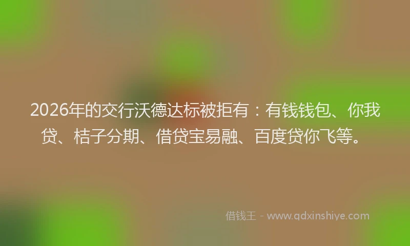 2026年的交行沃德达标被拒有：有钱钱包、你我贷、桔子分期、借贷宝易融、百度贷你飞等。