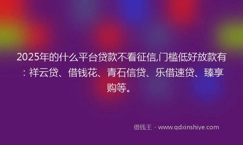 2025年的什么平台贷款不看征信,门槛低好放款有：祥云贷、借钱花、青石信贷、乐借速贷、臻享购等。