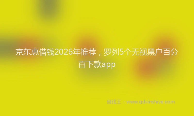 京东惠借钱2026年推荐，罗列5个无视黑户百分百下款app