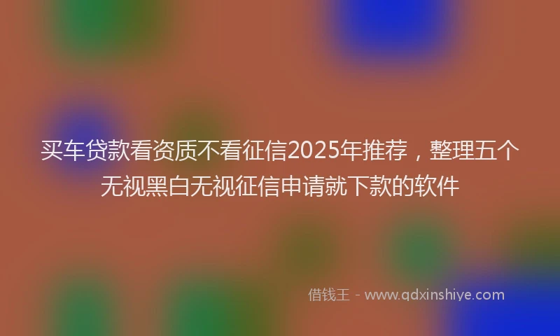 买车贷款看资质不看征信2025年推荐，整理五个无视黑白无视征信申请就下款的软件
