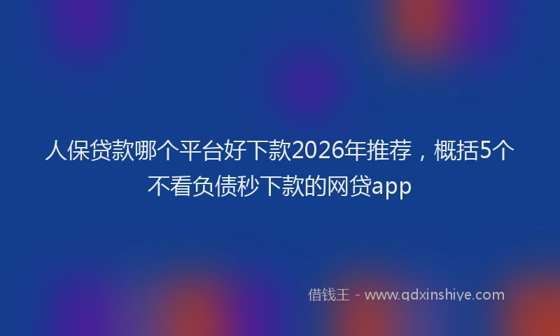 人保贷款哪个平台好下款2026年推荐,概括5个不看负债秒下款的网贷app